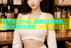 探索糖心Vlog：视频社交新体验，记录生活精彩瞬间