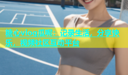 糖心vlog瓜呢：记录生活，分享快乐，视频社区互动平台