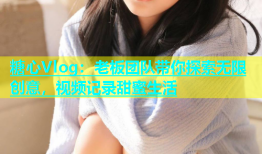 糖心Vlog：老板团队带你探索无限创意，视频记录甜蜜生活