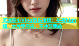 沉迷糖心Vlog精东传媒：午夜high翻，大片等你来，不冲算我输