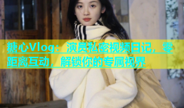 糖心Vlog：演员私密视频日记，零距离互动，解锁你的专属视界