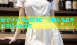 糖心vlog作品在线看平台推荐高清流畅体验不容错过