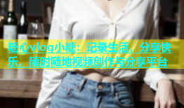 糖心vlog小糖：记录生活，分享快乐，随时随地视频创作与分享平台