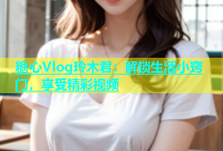 糖心Vlog玲木君：解锁生活小窍门，享受精彩视频