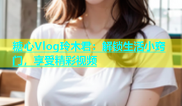 糖心Vlog玲木君：解锁生活小窍门，享受精彩视频
