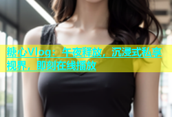 糖心Vlog：午夜释放，沉浸式私享视界，即刻在线播放