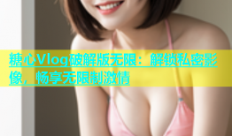 糖心Vlog破解版无限：解锁私密影像，畅享无限制激情