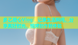 多乙糖心Vlog：记录生活瞬间，分享美好时光，视频创作新体验