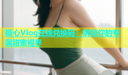 糖心Vlog在线兑换码：解锁你的专属甜蜜视界