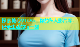 探索糖心VLOG：你的私人影片库，记录生活的每一刻