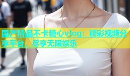 国产精品不卡糖心vlog：精彩视频分享平台，尽享无限娱乐