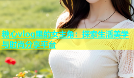 糖心vlog里的女主角：探索生活美学与时尚分享平台