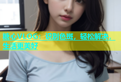 糖心VLOG：识别色斑，轻松解决，生活更美好