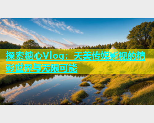 探索糖心Vlog：天美传媒影视的精彩世界与无限可能