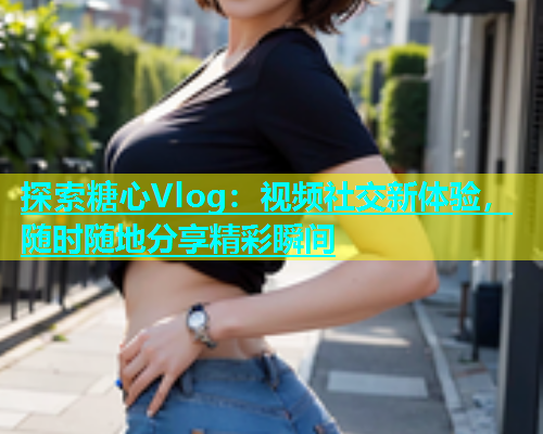 探索糖心Vlog：视频社交新体验，随时随地分享精彩瞬间