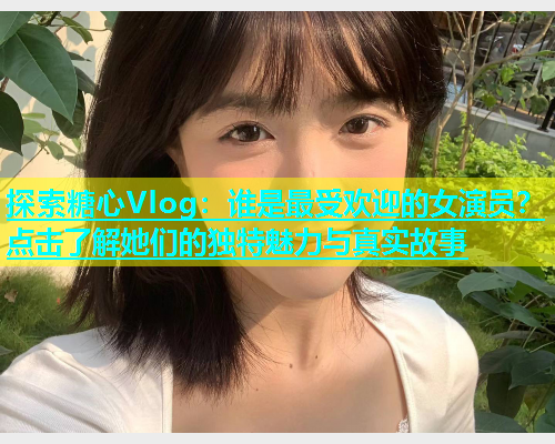探索糖心Vlog：谁是最受欢迎的女演员？点击了解她们的独特魅力与真实故事