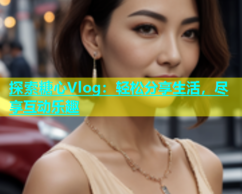 探索糖心Vlog：轻松分享生活，尽享互动乐趣