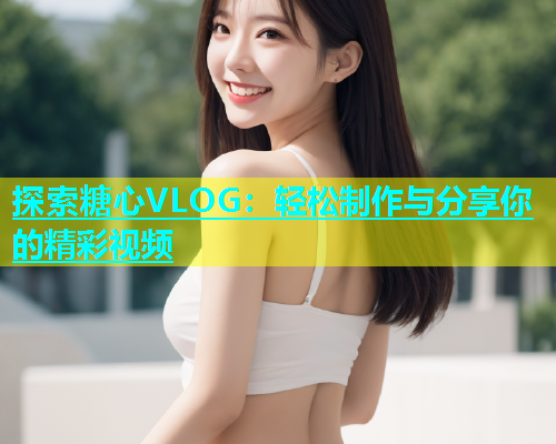 探索糖心VLOG：轻松制作与分享你的精彩视频