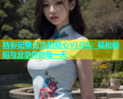 精彩记录生活的糖心VLOG：轻松编辑与分享你的每一天