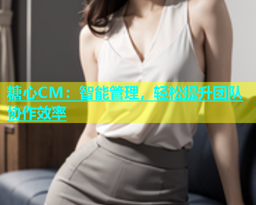 糖心CM：智能管理，轻松提升团队协作效率