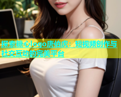 探索糖心logo唐伯虎：短视频创作与社交互动的完美平台
