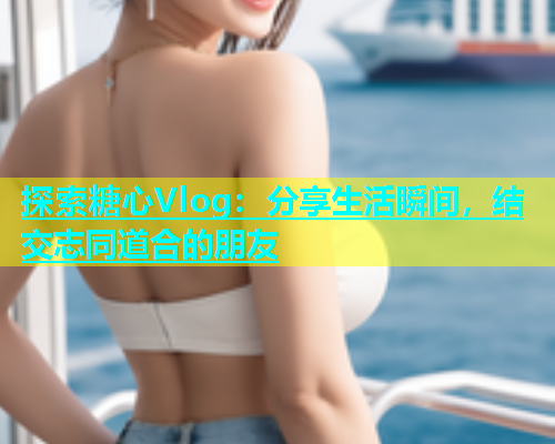 探索糖心Vlog：分享生活瞬间，结交志同道合的朋友