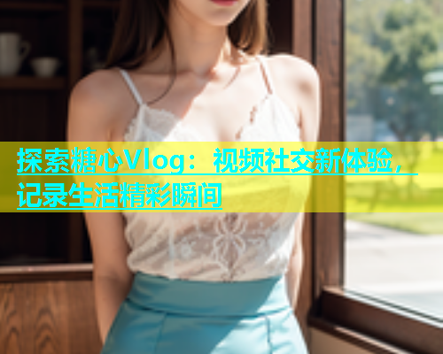 探索糖心Vlog：视频社交新体验，记录生活精彩瞬间