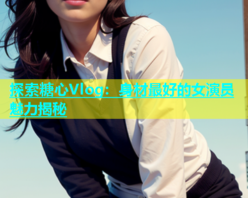 探索糖心Vlog：身材最好的女演员魅力揭秘