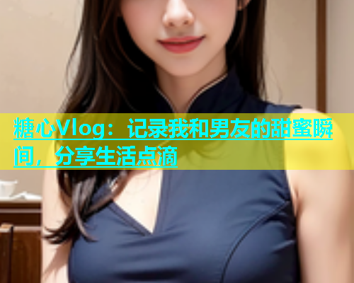 糖心Vlog：记录我和男友的甜蜜瞬间，分享生活点滴