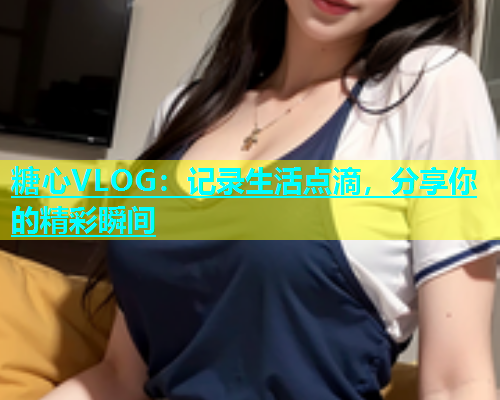 糖心VLOG：记录生活点滴，分享你的精彩瞬间