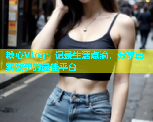 糖心Vlog：记录生活点滴，分享真实故事的最佳平台