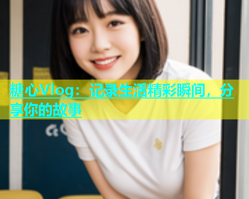 糖心Vlog：记录生活精彩瞬间，分享你的故事