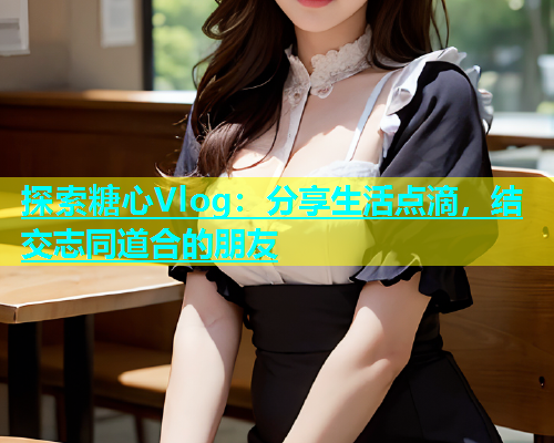 探索糖心Vlog：分享生活点滴，结交志同道合的朋友