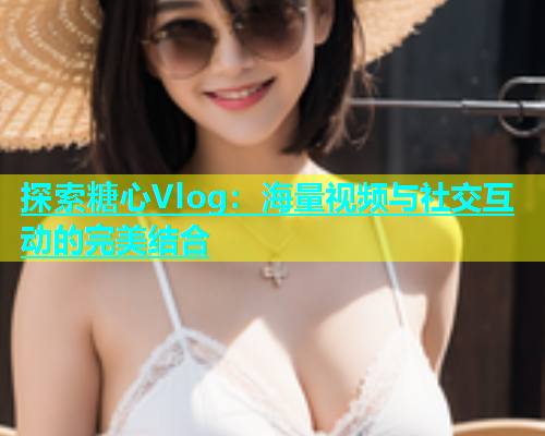 探索糖心Vlog：海量视频与社交互动的完美结合