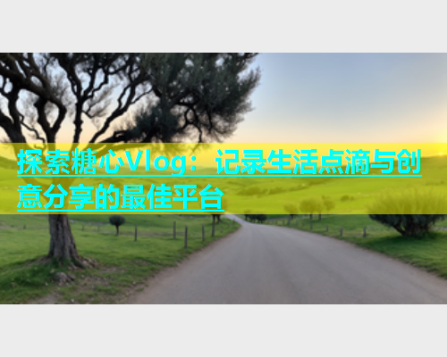 探索糖心Vlog：记录生活点滴与创意分享的最佳平台
