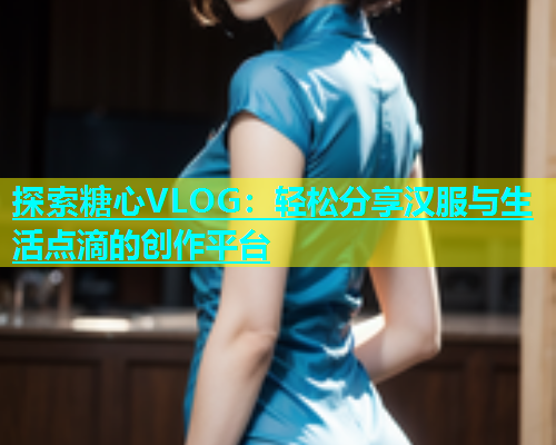 探索糖心VLOG：轻松分享汉服与生活点滴的创作平台