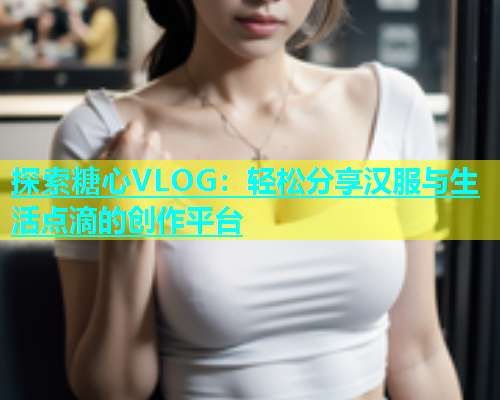 探索糖心VLOG：轻松分享汉服与生活点滴的创作平台