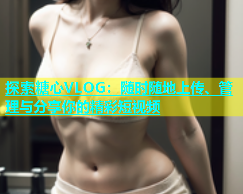 探索糖心VLOG：随时随地上传、管理与分享你的精彩短视频