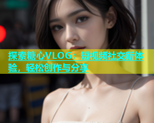 探索糖心VLOG：短视频社交新体验，轻松创作与分享