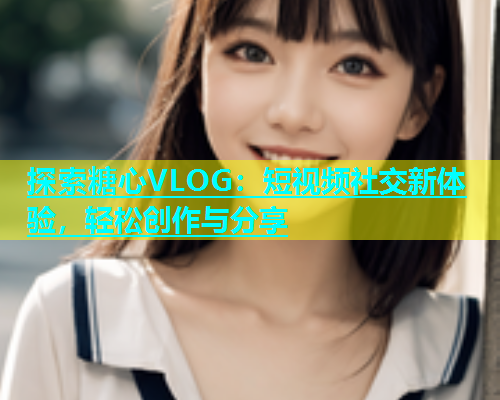 探索糖心VLOG：短视频社交新体验，轻松创作与分享