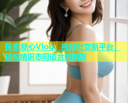 探索糖心Vlog：视频社交新平台，轻松结识志同道合的朋友