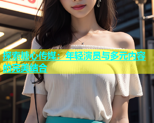 探索糖心传媒：年轻演员与多元内容的完美结合