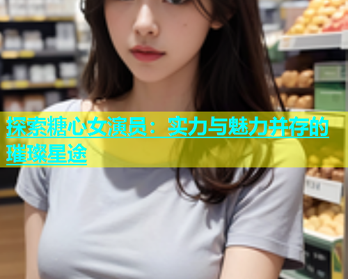 探索糖心女演员：实力与魅力并存的璀璨星途