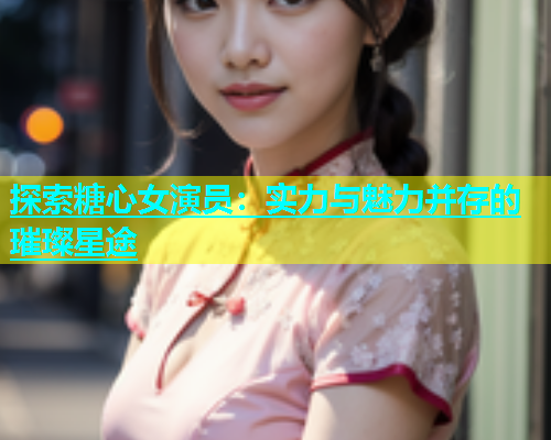 探索糖心女演员：实力与魅力并存的璀璨星途