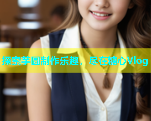探索芋圆制作乐趣，尽在糖心Vlog