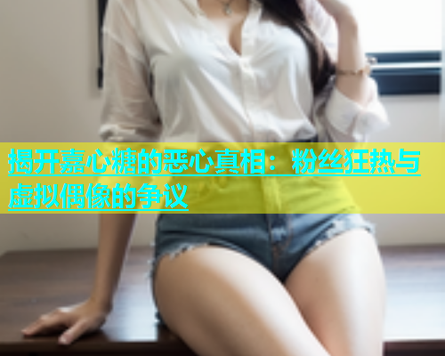 揭开嘉心糖的恶心真相：粉丝狂热与虚拟偶像的争议