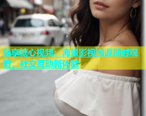 畅享糖心视频：海量影视资源随时观看，社交互动新体验