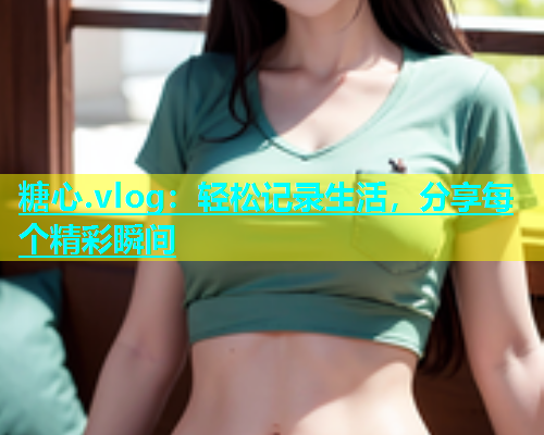 糖心.vlog：轻松记录生活，分享每个精彩瞬间