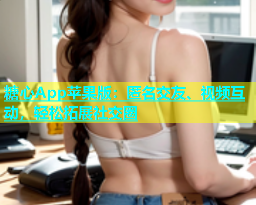 糖心App苹果版：匿名交友、视频互动，轻松拓展社交圈