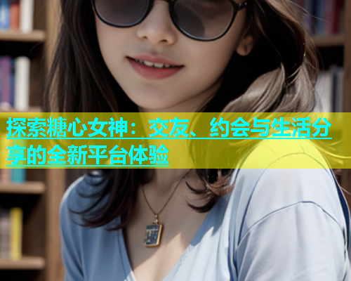 探索糖心女神：交友、约会与生活分享的全新平台体验